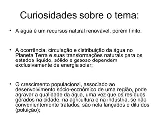 Curiosidades sobre o tema:
• A água é um recursos natural renovável, porém finito;
• A ocorrência, circulação e distribuição da água no
Planeta Terra e suas transformações naturais para os
estados líquido, sólido e gasoso dependem
exclusivamente da energia solar;
• O crescimento populacional, associado ao
desenvolvimento sócio-econômico de uma região, pode
agravar a qualidade da água, uma vez que os resíduos
gerados na cidade, na agricultura e na indústria, se não
convenientemente tratados, são nela lançados e diluídos
(poluição);