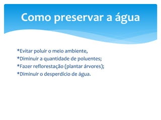 *Evitar poluir o meio ambiente,
*Diminuir a quantidade de poluentes;
*Fazer reflorestação (plantar árvores);
*Diminuir o desperdício de água.
Como preservar a água
 