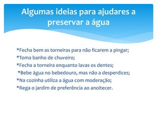 *Fecha bem as torneiras para não ficarem a pingar;
*Toma banho de chuveiro;
*Fecha a torneira enquanto lavas os dentes;
*Bebe água no bebedouro, mas não a desperdices;
*Na cozinha utiliza a água com moderação;
*Rega o jardim de preferência ao anoitecer.
Algumas ideias para ajudares a
preservar a água
 
