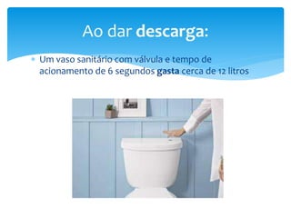  Um vaso sanitário com válvula e tempo de
acionamento de 6 segundos gasta cerca de 12 litros
Ao dar descarga:
 