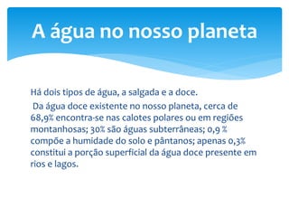 Há dois tipos de água, a salgada e a doce.
Da água doce existente no nosso planeta, cerca de
68,9% encontra-se nas calotes polares ou em regiões
montanhosas; 30% são águas subterrâneas; 0,9 %
compõe a humidade do solo e pântanos; apenas 0,3%
constitui a porção superficial da água doce presente em
rios e lagos.
A água no nosso planeta
 