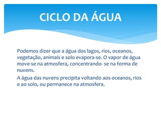 Podemos dizer que a água dos lagos, rios, oceanos,
vegetação, animais e solo evapora-se. O vapor de água
move-se na atmosfera, concentrando- se na forma de
nuvens.
A água das nuvens precipita voltando aos oceanos, rios
e ao solo, ou permanece na atmosfera.
CICLO DA ÁGUA
 
