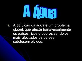 A poluição da agua é um problema global, que afecta transversalmente os países ricos e pobres sendo os mais afectados os países subdesenvolvidos.  A  Água 