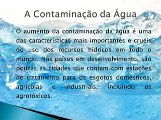 O aumento da contaminação da água é uma das características mais importantes e cruéis do uso dos recursos hídricos em todo o mundo. Nos países em desenvolvimento, são poucas as cidades que contam com estações de tratamento para os esgotos domésticos, agrícolas e industriais, incluindo os agrotóxicos. 