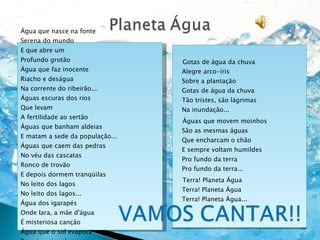 Gotas de água da chuva Alegre arco-íris Sobre a plantação Gotas de água da chuva Tão tristes, são lágrimas Na inundação... Águas que movem moinhos São as mesmas águas Que encharcam o chão E sempre voltam humildes Pro fundo da terra Pro fundo da terra... Terra! Planeta Água Terra! Planeta Água Terra! Planeta Água... Água que nasce na fonte Serena do mundo E que abre um Profundo grotão Água que faz inocente Riacho e deságua Na corrente do ribeirão... Águas escuras dos rios Que levam A fertilidade ao sertão Águas que banham aldeias E matam a sede da população... Águas que caem das pedras No véu das cascatas Ronco de trovão E depois dormem tranqüilas No leito dos lagos No leito dos lagos... Água dos igarapés Onde Iara, a mãe d'água É misteriosa canção Água que o sol evapora Pro céu vai embora Virar nuvens de algodão... 