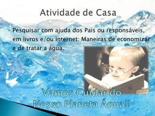 Pesquisar com ajuda dos Pais ou responsáveis, em livros e/ou internet: Maneiras de economizar e de tratar a água. 