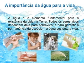 A água é o elemento fundamental para a existência da vida na Terra. Todos os seres vivos dependem dela para sobreviver e para garantir a permanência da espécie – a água sustenta a vida.  