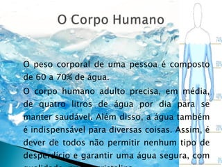O peso corporal de uma pessoa é composto de 60 a 70% de água. O corpo humano adulto precisa, em média, de quatro litros de água por dia para se manter saudável. Além disso, a água também é indispensável para diversas coisas. Assim, é dever de todos não permitir nenhum tipo de desperdício e garantir uma água segura, com qualidade, pura e cristalina. 