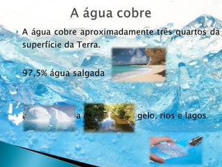 A água cobre aproximadamente três quartos da superfície da Terra.  97,5% água salgada 2,5 %, de água doce. (2,1%)) gelo, rios e lagos E 0,4% é o que resta para ser  utilizado por nós. 