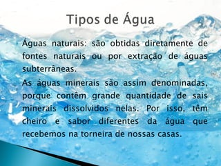 Águas naturais: são obtidas diretamente de fontes naturais ou por extração de águas subterrâneas.  As águas minerais são assim denominadas, porque contêm grande quantidade de sais minerais dissolvidos nelas. Por isso, têm cheiro e sabor diferentes da água que recebemos na torneira de nossas casas. 