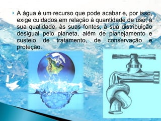 A água é um recurso que pode acabar e, por isso, exige cuidados em relação à quantidade de uso, à sua qualidade, às suas fontes, à sua distribuição desigual pelo planeta, além de planejamento e custeio de tratamento, de conservação e proteção. 