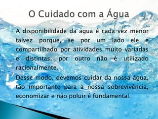 A disponibilidade da água é cada vez menor talvez porque, se por um lado ele é compartilhado por atividades muito variadas e distintas, por outro não é utilizado racionalmente. Desse modo, devemos cuidar da nossa água, tão importante para a nossa sobrevivência, economizar e não poluir é fundamental. 