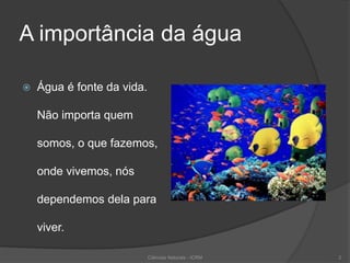 A importância da água
 Água é fonte da vida.
Não importa quem
somos, o que fazemos,
onde vivemos, nós
dependemos dela para
viver.
2Ciências Naturais - ICRM
 