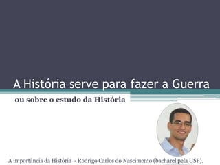 A História serve para fazer a Guerra
ou sobre o estudo da História
A importância da História - Rodrigo Carlos do Nascimento (bacharel pela USP).
 