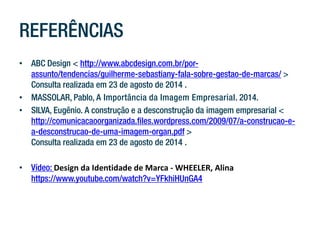 REFERÊNCIAS 
• 
ABC Design < http://www.abcdesign.com.br/por- assunto/tendencias/guilherme-sebastiany-fala-sobre-gestao-de-marcas/ > Consulta realizada em 23 de agosto de 2014 . 
• 
MASSOLAR, Pablo, A Importância da Imagem Empresarial. 2014. 
• 
SILVA, Eugênio. A construção e a desconstrução da imagem empresarial < http://comunicacaoorganizada.files.wordpress.com/2009/07/a-construcao-e- a-desconstrucao-de-uma-imagem-organ.pdf > Consulta realizada em 23 de agosto de 2014 . 
• 
Vídeo: Design da Identidade de Marca - WHEELER, Alina https://www.youtube.com/watch?v=YFkhiHUnGA4 