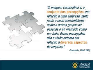 “A imagem corporativa é, o conjunto das percepções em relação a uma empresa, tanto junto a seus consumidores como a outros grupos de pessoas e ao mercado como um todo. Essas percepções são a visão externa em relação a diversos aspectos da empresa” (Sampaio, 1997:248)  