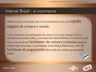 A importância da Internet e do Comércio Eletrônico




  Internet Brasil - e-commerce

    Alheio à crise, o mercado vem se consolidando como uma opção
   segura de compra e venda.
   Com o aumento da participação da classe C no varejo online e com a
   entrada das grandes redes, a exemplo das CASAS BAHIA, o crescimento do
   setor é atribuído às facilidades de compra e acesso, aliados à
   comparação de preços e quantidades de produtos disponíveis, além da
   facilidade de pagamento com cartão de crédito parcelado ou
   boleto.




Fonte: e-Bit
 