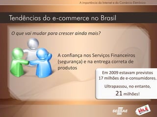 A importância da Internet e do Comércio Eletrônico




Tendências do e-commerce no Brasil

O que vai mudar para crescer ainda mais?



                    A confiança nos Serviços Financeiros
                    (segurança) e na entrega correta de
                    produtos
                                              Em 2009 estavam previstos
                                            17 milhões de e-consumidores.
                                                Ultrapassou, no entanto,
                                                         21 milhões!
 