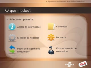 A importância da Internet e do Comércio Eletrônico




O que mudou?

• A Internet permite:

        Acesso às informações                Conteúdos



        Modelos de negócios                  Formatos



        Poder de barganha do                 Comportamento do
        consumidor                           consumidor
 