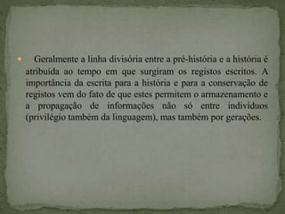  Geralmente a linha divisória entre a pré-história e a história é
atribuída ao tempo em que surgiram os registos escritos. A
importância da escrita para a história e para a conservação de
registos vem do fato de que estes permitem o armazenamento e
a propagação de informações não só entre indivíduos
(privilégio também da linguagem), mas também por gerações.
 