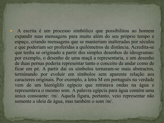  A escrita é um processo simbólico que possibilitou ao homem
expandir suas mensagens para muito além do seu próprio tempo e
espaço, criando mensagens que se manteriam inalteradas por séculos
e que poderiam ser proferidas a quilómetros de distância. Acredita-se
que tenha se originado a partir dos simples desenhos de ideogramas:
por exemplo, o desenho de uma maçã a representaria, e um desenho
de duas pernas poderia representar tanto o conceito de andar como de
ficar em pé. A partir daí os símbolos tornaram-se mais abstractos,
terminando por evoluir em símbolos sem aparente relação aos
caracteres originais. Por exemplo, a letra M em português na verdade
vem de um hieróglifo egípcio que retratava ondas na água e
representava o mesmo som. A palavra egípcia para água contém uma
única consoante: /m/. Aquela figura, portanto, veio representar não
somente a ideia de água, mas também o som /m/.
 