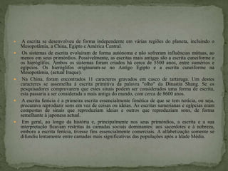  A escrita se desenvolveu de forma independente em várias regiões do planeta, incluindo o
Mesopotâmia, a China, Egipto e América Central.
 Os sistemas de escrita evoluíram de forma autónoma e não sofreram influências mútuas, ao
menos em seus primórdios. Possivelmente, as escritas mais antigas são a escrita cuneiforme e
os hieróglifos. Ambos os sistemas foram criados há cerca de 5500 anos, entre sumérios e
egípcios. Os hieróglifos originaram-se no Antigo Egipto e a escrita cuneiforme na
Mesopotâmia, (actual Iraque).
 Na China, foram encontrados 11 caracteres gravados em casco de tartaruga. Um destes
caracteres se assemelha à escrita primitiva da palavra "olho" da Dinastia Shang. Se os
pesquisadores comprovarem que estes sinais podem ser considerados uma forma de escrita,
esta passaria a ser considerada a mais antiga do mundo, com cerca de 8600 anos.
 A escrita fenícia é a primeira escrita essencialmente fonética de que se tem notícia, ou seja,
procurava reproduzir sons em vez de coisas ou ideias. As escritas sumerianas e egípcias eram
compostas de sinais que reproduziam ideias e outros que reproduziam sons, de forma
semelhante à japonesa actual.
 Em geral, ao longo da história e, principalmente nos seus primórdios, a escrita e a sua
interpretação ficavam restritas às camadas sociais dominantes: aos sacerdotes e à nobreza,
embora a escrita fenícia, tivesse fins essencialmente comerciais. A alfabetização somente se
difundiu lentamente entre camadas mais significativas das populações após a Idade Média.
 