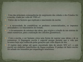  Uma das principais consequências do surgimento das cidades e dos Estados foi
a escrita, criada por volta de 3500 a.C.
 Vários são os factores que explicam o nascimento da escrita:
 - a necessidade de contabilizar os produtos comercializados, os impostos
arrecadados e os funcionários do Estado;
 - o levantamento da estrutura das obras, que exigira a criação de um sistema de
sinais numéricos, para a realização dos cálculos geométricos.
 Com a escrita, o ser humano criou uma forma de registar suas ideias e de se
comunicar. A linguagem escrita é especial porque permite que a vida que
levamos hoje seja conhecida pelas gerações que virão depois de nós.
 O registo mais antigo até agora encontrado data do século XIV a.C. e está
escrito em símbolos cuneiformes da língua acadiana. O pedaço de barro escrito
foi achado em Jerusalém por arqueólogos israelenses.
 