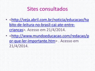 Sites consultados
• <http://veja.abril.com.br/noticia/educacao/ha
bito-de-leitura-no-brasil-cai-ate-entre-
criancas>. Acesso em 21/4/2014.
• <http://www.mundoeducacao.com/redacao/p
or-que-ler-importante.htm> . Acesso em
21/4/2014.
 