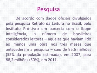 Pesquisa
De acordo com dados oficiais divulgados
pela pesquisa Retrato da Leitura no Brasil, pelo
Instituto Pró-Livro em parceria com o Ibope
Inteligência, o número de brasileiros
considerados leitores – aqueles que haviam lido
ao menos uma obra nos três meses que
antecederam a pesquisa – caiu de 95,6 milhões
(55% da população estimada), em 2007, para
88,2 milhões (50%), em 2011.
 
