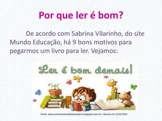 Por que ler é bom?
De acordo com Sabrina Vilarinho, do site
Mundo Educação, há 9 bons motivos para
pegarmos um livro para ler. Vejamos:
Fonte: www.simoneazevedoeducadora.blogspot.com.br / Acesso em 21/4/2014
 