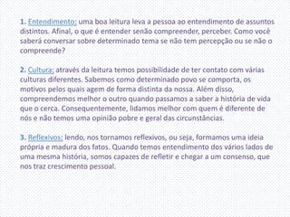 1. Entendimento: uma boa leitura leva a pessoa ao entendimento de assuntos
distintos. Afinal, o que é entender senão compreender, perceber. Como você
saberá conversar sobre determinado tema se não tem percepção ou se não o
compreende?
2. Cultura: através da leitura temos possibilidade de ter contato com várias
culturas diferentes. Sabemos como determinado povo se comporta, os
motivos pelos quais agem de forma distinta da nossa. Além disso,
compreendemos melhor o outro quando passamos a saber a história de vida
que o cerca. Consequentemente, lidamos melhor com quem é diferente de
nós e não temos uma opinião pobre e geral das circunstâncias.
3. Reflexivos: lendo, nos tornamos reflexivos, ou seja, formamos uma ideia
própria e madura dos fatos. Quando temos entendimento dos vários lados de
uma mesma história, somos capazes de refletir e chegar a um consenso, que
nos traz crescimento pessoal.
 
