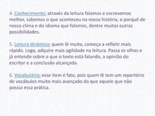 4. Conhecimento: através da leitura falamos e escrevemos
melhor, sabemos o que aconteceu na nossa história, o porquê de
nosso clima e do idioma que falamos, dentre muitas outras
possibilidades.
5. Leitura dinâmica: quem lê muito, começa a refletir mais
rápido. Logo, adquire mais agilidade na leitura. Passa os olhos e
já entende sobre o que o texto está falando, a opinião do
escritor e a conclusão alcançada.
6. Vocabulário: esse item é fato, pois quem lê tem um repertório
de vocábulos muito mais avançado do que aquele que não
possui essa prática.
 