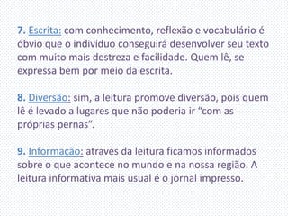 7. Escrita: com conhecimento, reflexão e vocabulário é
óbvio que o indivíduo conseguirá desenvolver seu texto
com muito mais destreza e facilidade. Quem lê, se
expressa bem por meio da escrita.
8. Diversão: sim, a leitura promove diversão, pois quem
lê é levado a lugares que não poderia ir “com as
próprias pernas”.
9. Informação: através da leitura ficamos informados
sobre o que acontece no mundo e na nossa região. A
leitura informativa mais usual é o jornal impresso.
 