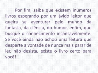 Por fim, saiba que existem inúmeros
livros esperando por um ávido leitor que
queira se aventurar pelo mundo da
fantasia, da ciência, do humor, enfim, que
busque o conhecimento incansavelmente.
Se você ainda não achou uma leitura que
desperte a vontade de nunca mais parar de
ler, não desista, existe o livro certo para
você!
 
