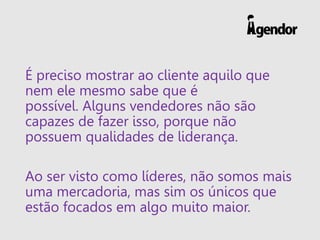 É preciso mostrar ao cliente aquilo que nem ele mesmo sabe que é possível. Alguns vendedores não são capazes de fazer isso, porque não possuem qualidades de liderança. 
Ao ser visto como líderes, não somos mais uma mercadoria, mas sim os únicos que estão focados em algo muito maior.  