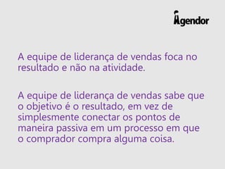 A equipe de liderança de vendas foca no resultado e não na atividade. 
A equipe de liderança de vendas sabe que o objetivo é o resultado, em vez de simplesmente conectar os pontos de maneira passiva em um processo em que o comprador compra alguma coisa.  