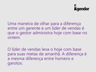 Uma maneira de olhar para a diferença entre um gerente e um líder de vendas é que o gestor administra hoje com base no ontem. 
O líder de vendas leva o hoje com base para suas metas de amanhã. A diferença é a mesma diferença entre homens e garotos.  