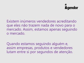 Existem inúmeros vendedores acreditando que eles não trazem nada de novo para o mercado. Assim, estamos apenas seguindo o mercado. 
Quando estamos seguindo alguém e, assim empresas, produtos e vendedores lutam entre si por segundos de atenção.  