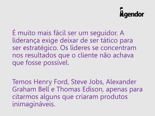 É muito mais fácil ser um seguidor. A liderança exige deixar de ser tático para ser estratégico. Os líderes se concentram nos resultados que o cliente não achava que fosse possível. 
Temos Henry Ford, Steve Jobs, Alexander Graham Bell e Thomas Edison, apenas para citarmos alguns que criaram produtos inimagináveis.  