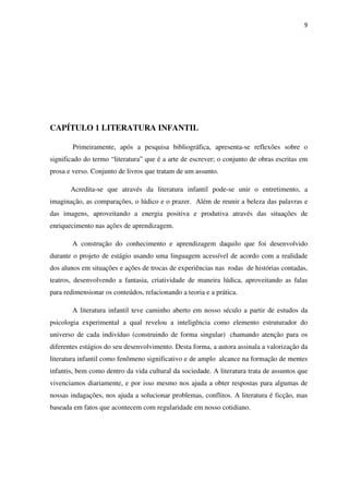 9
CAPÍTULO 1 LITERATURA INFANTIL
Primeiramente, após a pesquisa bibliográfica, apresenta-se reflexões sobre o
significado do termo “literatura” que é a arte de escrever; o conjunto de obras escritas em
prosa e verso. Conjunto de livros que tratam de um assunto.
Acredita-se que através da literatura infantil pode-se unir o entretimento, a
imaginação, as comparações, o lúdico e o prazer. Além de reunir a beleza das palavras e
das imagens, aproveitando a energia positiva e produtiva através das situações de
enriquecimento nas ações de aprendizagem.
A construção do conhecimento e aprendizagem daquilo que foi desenvolvido
durante o projeto de estágio usando uma linguagem acessível de acordo com a realidade
dos alunos em situações e ações de trocas de experiências nas rodas de histórias contadas,
teatros, desenvolvendo a fantasia, criatividade de maneira lúdica, aproveitando as falas
para redimensionar os conteúdos, relacionando a teoria e a prática.
A literatura infantil teve caminho aberto em nosso século a partir de estudos da
psicologia experimental a qual revelou a inteligência como elemento estruturador do
universo de cada indivíduo (construindo de forma singular) chamando atenção para os
diferentes estágios do seu desenvolvimento. Desta forma, a autora assinala a valorização da
literatura infantil como fenômeno significativo e de amplo alcance na formação de mentes
infantis, bem como dentro da vida cultural da sociedade. A literatura trata de assuntos que
vivenciamos diariamente, e por isso mesmo nos ajuda a obter respostas para algumas de
nossas indagações, nos ajuda a solucionar problemas, conflitos. A literatura é ficção, mas
baseada em fatos que acontecem com regularidade em nosso cotidiano.
 