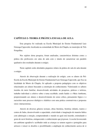 10
CAPÍTULO 2- TEORIA E PRÁTICA EM SALA DE AULA
Esta pesquisa foi realizada na Escola Municipal do Ensino Fundamental Luiz
Gonzaga Capaverde, localizada na comunidade de Morro do Chapéu, no município de Três
Forquilhas.
Nos sujeitos desta pesquisa, foram analisadas, características distintas como: a
prática dos professores em salas de aula com o intuito de caracterizar um paralelo
qualitativo dos resultados durante o estágio.
Neste capítulo serão abordados pequenos relatos da prática de sala de aula durante
o estágio.
Através de observação durante a realização do estágio, com os alunos da Pré-
Escola da Escola Municipal do Ensino Fundamental Luiz Gonzaga Capaverde, que fica na
localidade de Morro do Chapéu, foi aplicado a proposta pedagógica com os objetivos
relacionados aos alunos buscando a construção do conhecimento. Valorizando os saberes
trazidos do meio familiar, desenvolvendo atividades de pesquisas, práticas e teóricas,
trabalho individual e coletivo sobre o tema escolhido, sendo Saúde e o Meio Ambiente,
proporcionando aos alunos o desenvolvimento do senso crítico, pensamento lógico e o
raciocínio num processo dialógico e dialético com uma prática construtivista e propostas
sócio- interacionistas.
Através de diversos gêneros textuais, obras literárias, histórias infantis, teatros e
contos de fadas, desenvolvendo a capacidade, criatividade e imaginação de maneira lúdica
com admiração e emoção, compreendendo o mundo no qual está inserido, estimulando o
gosto de ouvir histórias, enriquecendo o conhecimento que já possui. A escola favorecendo
um ambiente agradável e acolhedor onde as crianças se sentem seguros e protegidos para
arriscar e vencer os desafios e possibilitando a ampliação de conhecimento acerca de si
 