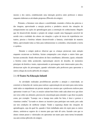 11
mesmo e dos outros, estabelecendo uma interação positiva entre professor e alunos
enquanto elaboram as atividades propostas (Pbworks do estágio).
Portanto, a literatura vem educar a sensibilidade, reunindo a beleza das palavras e
das imagens, aproveitando a energia positiva e produtiva através das situações de
enriquecimento nas ações de aprendizagem para a construção do conhecimento. Daquilo
que foi desenvolvido durante o projeto de estágio usando uma linguagem acessível de
acordo com a realidade dos alunos em situações e ações de trocas de experiências nos
teatros, poesias e histórias infantis desenvolvendo a fantasia, criatividade de maneira
lúdica, aproveitando todas as falas para redimensionar os conteúdos, relacionando a teoria
e a prática.
Durante o estágio pode-se observar que as crianças prestavam mais atenção
enquanto escutavam as histórias, faziam comparações com relação a outros fatos que
haviam acontecido. Sendo observadores de fatos semelhantes, diferentes, iguais, relatando
a história como tinha acontecido, representação através de desenho, de momentos
principais da história e teatro, representando os personagens mais interessantes para eles,
destacavam ações de personagens, quando solicitados pela professora para apresentar a
outros colegas da escola (pbworks do estágio).
2.1- O Teatro Na Educação Infantil
As atividades realizadas possibilitavam perceber a atenção e criatividade, ao
construir os fantoches de varetas para realizar a apresentação de um teatro para outra turma
onde todos se empenharam em prestar atenção nos ensaios que a professora realizou para
apresentar o teatro ao 1º ano, os ensaios saíram bem feitos onde cada aluno teve que dizer
um verso sobre seu alimento, precisou de concentração para entender o que dizer na janela
como, por exemplo: “Laranja: sou a laranja meu caldo faz bem, é doce e gostoso e
vitaminas contêm.” Levando os alunos ao incentivo para participar sem medo, pois cada
um tem condições de melhorar sempre. Tendo a segurança diante das situações de
aprendizagem, seja ela qual for, quando é bem trabalhada antes de expor para os outros
alunos, sentirem-se seguros de si mesmo para que tudo dê certo, fazendo com que os
alunos sintam prazer e valorizados em apresentar um teatro para outra turma levantando
sua auto-estima (pbworks do estágio).
 