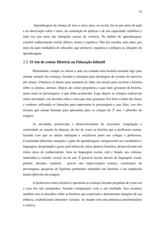 13
Aprendizagem da criança de zero a cinco anos, na escola, faz-se por meio da ação
e da observação sobre o meio, da construção de práticas e de sua capacidade simbólica e
tudo isso por meio das interações sociais de vivência. No âmbito de aprendizagem,
constrói conhecimento social, afetivo, motor e cognitivo. Não faz sozinha, mas antes, por
meio da ação mediadora do educador, que promove, organiza e configura as situações de
aprendizagens.
2.2- O Ato de contar História na Educação Infantil
Diariamente, sempre ao iniciar a aula era contado uma história trazendo algo para
chamar atenção das crianças, fazendo a interação para abordagem do assunto de interesse
dos alunos. Chamava os alunos para sentarem no chão, em círculo para ouvirem a história
sobre as plantas, animais. Depois de contar perguntava o que mais gostaram da história,
quem eram os personagens, o que tinha acontecido. Logo depois as crianças realizavam
outras atividades, um desenho sobre a cena que mais gostaram. Foi feito o teatro das frutas
e verduras, utilizando os fantoches para representar os personagens e suas falas, isso eles
tiveram que treinar bastante para apresentar para os colegas do 2º ano. ( pbworks do
estágio)
As atividades promoviam o desenvolvimento do raciocínio, imaginação e
criatividade no mundo da fantasia, do faz de conta na história que a professora contou,
fazendo com que os alunos interajam e socializem junto aos colegas e professora.
Construindo diferentes situações e ações de aprendizagem, enriquecendo seu vocabulário e
linguagem, despertando o gosto pela leitura de vários gêneros literários, desenvolvendo em
várias áreas do conhecimento, hora na linguagem escrita, oral e falada, nas ciências,
matemática e estudos sociais ou na arte. É possível recriar através da linguagem visual,
pintura, desenho, corporal, através das improvisações teatrais, construções de
personagens, pesquisas de figurinos pertinentes retratados nas histórias e um espetáculo
teatral (pbworks do estágio).
A professora conta a história e questiona as crianças fazendo perguntas de como era
a casa dos três porquinhos, fazendo comparações com a sua realidade. Isso acontece
também com os desenhos sobre as histórias que expressam e demonstram situações de sua
infância, estabelecendo elementos variados de mundo com uma dinâmica transformadora
e criativa.
 