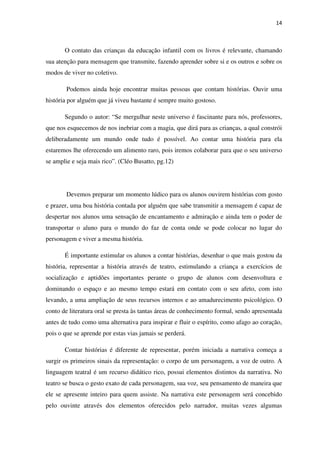 14
O contato das crianças da educação infantil com os livros é relevante, chamando
sua atenção para mensagem que transmite, fazendo aprender sobre si e os outros e sobre os
modos de viver no coletivo.
Podemos ainda hoje encontrar muitas pessoas que contam histórias. Ouvir uma
história por alguém que já viveu bastante é sempre muito gostoso.
Segundo o autor: “Se mergulhar neste universo é fascinante para nós, professores,
que nos esquecemos de nos inebriar com a magia, que dirá para as crianças, a qual constrói
deliberadamente um mundo onde tudo é possível. Ao contar uma história para ela
estaremos lhe oferecendo um alimento raro, pois iremos colaborar para que o seu universo
se amplie e seja mais rico”. (Cléo Busatto, pg.12)
Devemos preparar um momento lúdico para os alunos ouvirem histórias com gosto
e prazer, uma boa história contada por alguém que sabe transmitir a mensagem é capaz de
despertar nos alunos uma sensação de encantamento e admiração e ainda tem o poder de
transportar o aluno para o mundo do faz de conta onde se pode colocar no lugar do
personagem e viver a mesma história.
É importante estimular os alunos a contar histórias, desenhar o que mais gostou da
história, representar a história através de teatro, estimulando a criança a exercícios de
socialização e aptidões importantes perante o grupo de alunos com desenvoltura e
dominando o espaço e ao mesmo tempo estará em contato com o seu afeto, com isto
levando, a uma ampliação de seus recursos internos e ao amadurecimento psicológico. O
conto de literatura oral se presta às tantas áreas de conhecimento formal, sendo apresentada
antes de tudo como uma alternativa para inspirar e fluir o espírito, como afago ao coração,
pois o que se aprende por estas vias jamais se perderá.
Contar histórias é diferente de representar, porém iniciada a narrativa começa a
surgir os primeiros sinais da representação: o corpo de um personagem, a voz de outro. A
linguagem teatral é um recurso didático rico, possui elementos distintos da narrativa. No
teatro se busca o gesto exato de cada personagem, sua voz, seu pensamento de maneira que
ele se apresente inteiro para quem assiste. Na narrativa este personagem será concebido
pelo ouvinte através dos elementos oferecidos pelo narrador, muitas vezes algumas
 
