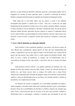 15
palavras, as quais fornecem elementos suficientes para que o personagem ganhe vida no
imaginário do ouvinte. O teatro apresenta ações, a narrativa é descrição da história.
Durante a narração da história pode nos apropriar de elementos da linguagem teatral.
Hoje ainda não se está lendo muito, mas aos poucos a escola é um ambiente
privilegiado para garantir o contato com os livros. Para isso a escola tem um papel
fundamental de dar garantia do contato com os livros desde a primeira infância: manusear
as obras, encantar-se com as ilustrações e descobrir o mundo das letras. Na sala de aula da
educação infantil devemos apresentar diversos gêneros às crianças. É importante deixar
levar-se pelas histórias sem preocupação de ensinar literatura, devemos aqui reservar este
momento só para ler para os pequenos leitores para incentivar e despertar o gosto pela
leitura.
2.3-Ler e Ouvir histórias na educação infantil
Ouvir histórias é uma experiência agradável e proveitosa, sob diversos pontos de
vista. Mesmo que eventualmente, alguma palavra ou frase não seja compreendida pela
criança, o importante é que ela seja capaz de seguir o fio da história, que a leitura lhe dê
prazer, que faça pensar, faça sonhar. Esta é a maior riqueza da literatura infantil. Além
disso, ao ouvir a leitura da professora, as crianças vão se familiarizando com as
características da língua escrita, cuja sintaxe e cujo léxico não são os mesmos da língua
oral.
Cada professor deveria cultivar o seu próprio repertório de literatura oral, seus
grandes favoritos que incluem contos de fadas, lendas, “causos” da vida real, histórias da
família, etc., que fazem sucesso entre as crianças. De acordo com a autora Fanny
Abramovich é importante para formação de qualquer criança ouvir história, escutar história
significa o início da aprendizagem para ser um leitor com caminho absoluto e infinito de
descobertas e de compreensão de mundo.
Ler histórias faz suscitar o imaginário, ter a curiosidade respondida em relação a
muitas perguntas e encontrar outras ideias para solucionar questões (como as personagens
fizeram). Essas são as possibilidades de descobrir os conflitos, impasses das situações que
todos vivem e atravessam para que de um jeito ou de outro seja resolvido, conforme a
identificação entre os personagens, conforme o momento que corresponde ao que está
 
