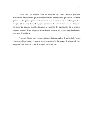17
Livros lidos na infância ficam na memória da criança. Leituras passadas,
armazenadas ao reler obras que ficaram na memória como sinal de que foi um livro bom,
gostoso de ler porque jamais será esquecido. Ler e ouvir histórias acalma, prende a
atenção, informa, socializa, educa, ajuda a criança a elaborar, de forma consciente ou não
por meio da fantasia, conflitos inerentes ao processo de crescimento. Se as crianças
escutam histórias desde pequenos provavelmente gostarão de livros e descobrirão neles
uma fonte de satisfação.
A história é importante enquanto alimento da imaginação e da curiosidade. Lendo
ou contando histórias para os alunos, a professora também abre a porta da sala de aula para
a descoberta do mundo e a convivência com o texto escrito.
 