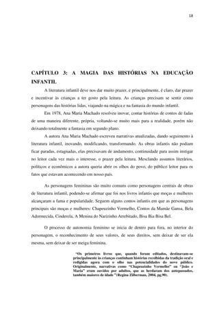 18
CAPÍTULO 3: A MAGIA DAS HISTÓRIAS NA EDUCAÇÃO
INFANTIL
A literatura infantil deve nos dar muito prazer, e principalmente, é claro, dar prazer
e incentivar às crianças a ter gosto pela leitura. As crianças precisam se sentir como
personagens das histórias lidas, viajando na mágica e na fantasia do mundo infantil.
Em 1978, Ana Maria Machado resolveu inovar, contar histórias de contos de fadas
de uma maneira diferente, própria, voltando-se muito mais para a realidade, porém não
deixando totalmente a fantasia em segundo plano.
A autora Ana Maria Machado escreveu narrativas atualizadas, dando seguimento à
literatura infantil, inovando, modificando, transformando. As obras infantis não podiam
ficar paradas, estagnadas, elas precisavam de andamento, continuidade para assim instigar
no leitor cada vez mais o interesse, o prazer pela leitura. Mesclando assuntos literários,
políticos e econômicos a autora queria abrir os olhos do povo, do público leitor para os
fatos que estavam acontecendo em nosso país.
As personagens femininas são muito comuns como personagens centrais de obras
de literatura infantil, podendo-se afirmar que foi nos livros infantis que moças e mulheres
alcançaram a fama e popularidade. Seguem alguns contos infantis em que as personagens
principais são moças e mulheres: Chapeuzinho Vermelho, Contos da Mamãe Gansa, Bela
Adormecida, Cinderela, A Menina do Narizinho Arrebitado, Bisa Bia Bisa Bel.
O processo de autonomia feminino se inicia de dentro para fora, no interior do
personagem, o reconhecimento de seus valores, de seus direitos, sem deixar de ser ela
mesma, sem deixar de ser meiga feminina.
“Os primeiros livros que, quando foram editados, destinavam–se
principalmente às crianças continham histórias recolhidas da tradição oral e
redigidas agora com o olho nas potencialidades do novo público.
Originalmente, narrativas como “Chapeuzinho Vermelho” ou “João e
Maria” eram ouvidos por adultos, que as herdaram dos antepassados,
também maiores de idade ”(Regina Zilberman, 2004, pg.90).
 