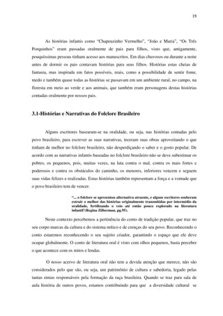 19
As histórias infantis como “Chapeuzinho Vermelho”, “João e Maria”, “Os Três
Porquinhos” eram passadas oralmente de pais para filhos, visto que, antigamente,
pouquíssimas pessoas tinham acesso aos manuscritos. Em dias chuvosos ou durante a noite
antes de dormir os pais contavam histórias para seus filhos. Histórias estas cheias de
fantasia, mas inspirada em fatos possíveis, reais, como a possibilidade de sentir fome,
medo e também quase todas as histórias se passavam em um ambiente rural, no campo, na
floresta em meio ao verde e aos animais, que também eram personagens destas histórias
contadas oralmente por nossos pais.
3.1-Histórias e Narrativas do Folclore Brasileiro
Alguns escritores basearam-se na oralidade, ou seja, nas histórias contadas pelo
povo brasileiro, para escrever as suas narrativas, teceram suas obras aproveitando o que
tinham de melhor no folclore brasileiro, não desperdiçando o saber e o gosto popular. De
acordo com as narrativas infantis baseadas no folclore brasileiro não se deve subestimar os
pobres, os pequenos, pois, muitas vezes, na luta contra o mal, contra os mais fortes e
poderosos e contra os obstáculos do caminho, os menores, inferiores vencem e seguem
suas vidas felizes e realizadas. Estas histórias também representam a força e a vontade que
o povo brasileiro tem de vencer.
“... o folclore se apresentou alternativa atraente, e alguns escritores souberam
extrair o melhor das histórias originalmente transmitidas por intermédio da
oralidade, fertilizando o veio até então pouco explorado na literatura
infantil’(Regina Zilberman, pg.95).
Neste contexto percebemos a pertinência do conto de tradição popular, que traz no
seu corpo marcas da cultura e do sistema mítico e de crenças do seu povo. Reconhecendo o
conto estaremos reconhecendo o seu sujeito criador, garantindo o espaço que ele deve
ocupar globalmente. O conto de literatura oral é visto com olhos pequenos, basta perceber
o que acontece com os mitos e lendas.
O nosso acervo de literatura oral não tem a devida atenção que merece, não são
considerados pelo que são, ou seja, um patrimônio de cultura e sabedoria, legado pelas
tantas etnias responsáveis pela formação da raça brasileira. Quando se traz para sala de
aula história de outros povos, estamos contribuindo para que a diversidade cultural se
 