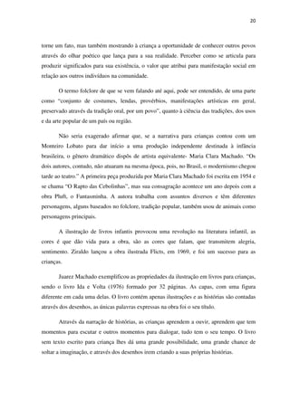 20
torne um fato, mas também mostrando à criança a oportunidade de conhecer outros povos
através do olhar poético que lança para a sua realidade. Perceber como se articula para
produzir significados para sua existência, o valor que atribui para manifestação social em
relação aos outros indivíduos na comunidade.
O termo folclore de que se vem falando até aqui, pode ser entendido, de uma parte
como “conjunto de costumes, lendas, provérbios, manifestações artísticas em geral,
preservado através da tradição oral, por um povo”, quanto à ciência das tradições, dos usos
e da arte popular de um país ou região.
Não seria exagerado afirmar que, se a narrativa para crianças contou com um
Monteiro Lobato para dar início a uma produção independente destinada à infância
brasileira, o gênero dramático dispôs de artista equivalente- Maria Clara Machado. “Os
dois autores, contudo, não atuaram na mesma época, pois, no Brasil, o modernismo chegou
tarde ao teatro.” A primeira peça produzida por Maria Clara Machado foi escrita em 1954 e
se chama “O Rapto das Cebolinhas”, mas sua consagração acontece um ano depois com a
obra Pluft, o Fantasminha. A autora trabalha com assuntos diversos e têm diferentes
personagens, alguns baseados no folclore, tradição popular, também usou de animais como
personagens principais.
A ilustração de livros infantis provocou uma revolução na literatura infantil, as
cores é que dão vida para a obra, são as cores que falam, que transmitem alegria,
sentimento. Ziraldo lançou a obra ilustrada Flicts, em 1969, e foi um sucesso para as
crianças.
Juarez Machado exemplificou as propriedades da ilustração em livros para crianças,
sendo o livro Ida e Volta (1976) formado por 32 páginas. As capas, com uma figura
diferente em cada uma delas. O livro contém apenas ilustrações e as histórias são contadas
através dos desenhos, as únicas palavras expressas na obra foi o seu título.
Através da narração de histórias, as crianças aprendem a ouvir, aprendem que tem
momentos para escutar e outros momentos para dialogar, tudo tem o seu tempo. O livro
sem texto escrito para criança lhes dá uma grande possibilidade, uma grande chance de
soltar a imaginação, e através dos desenhos irem criando a suas próprias histórias.
 