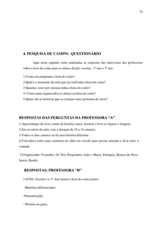 21
4. PESQUISA DE CAMPO: QUESTIONÁRIO
Aqui neste capítulo serão analisadas as respostas das entrevistas das professoras
sobre a hora do conto para os alunos de pré- escolar , 1º ano e 3º ano.
1-Como era preparada a hora do conto?
2-Qual é o momento da aula que era realizada a hora do conto?
3-Quantas vezes por semana tinha a hora do conto?
4- Como eram organizados os alunos na hora do conto?
5-Quais são as histórias que as crianças mais gostaram de ouvir?
RESPOSTAS: PROFESSORA “B”
1-O Pré- Escolar e o 1º Ano fazem a hora do conto juntos.
Maneiras diferenciadas:
-Dramatização;
- História na gaita;
RESPOSTAS DAS PERGUNTAS DA PROFESSORA “A”
1-Apresentação do livro, nome da história, autor, mostrar o livro as figuras e imagens.
2-Era no início da aula, com a duração de 10 a 15 minutos.
3-Todos os dias contava ou lia uma história diferente.
4-Convidava todos para sentarem no chão em círculo para prestar atenção e ficar mais a
vontade.
5-Chapeuzinho Vermelho, Os Três Porquinhos, João e Maria, Pinóquio, Branca de Neve,
Sereia, Bambi.
 